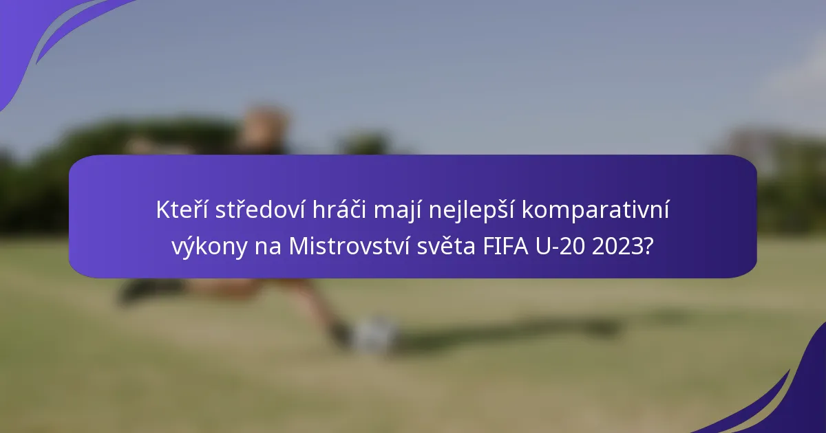 Kteří středoví hráči mají nejlepší komparativní výkony na Mistrovství světa FIFA U-20 2023?